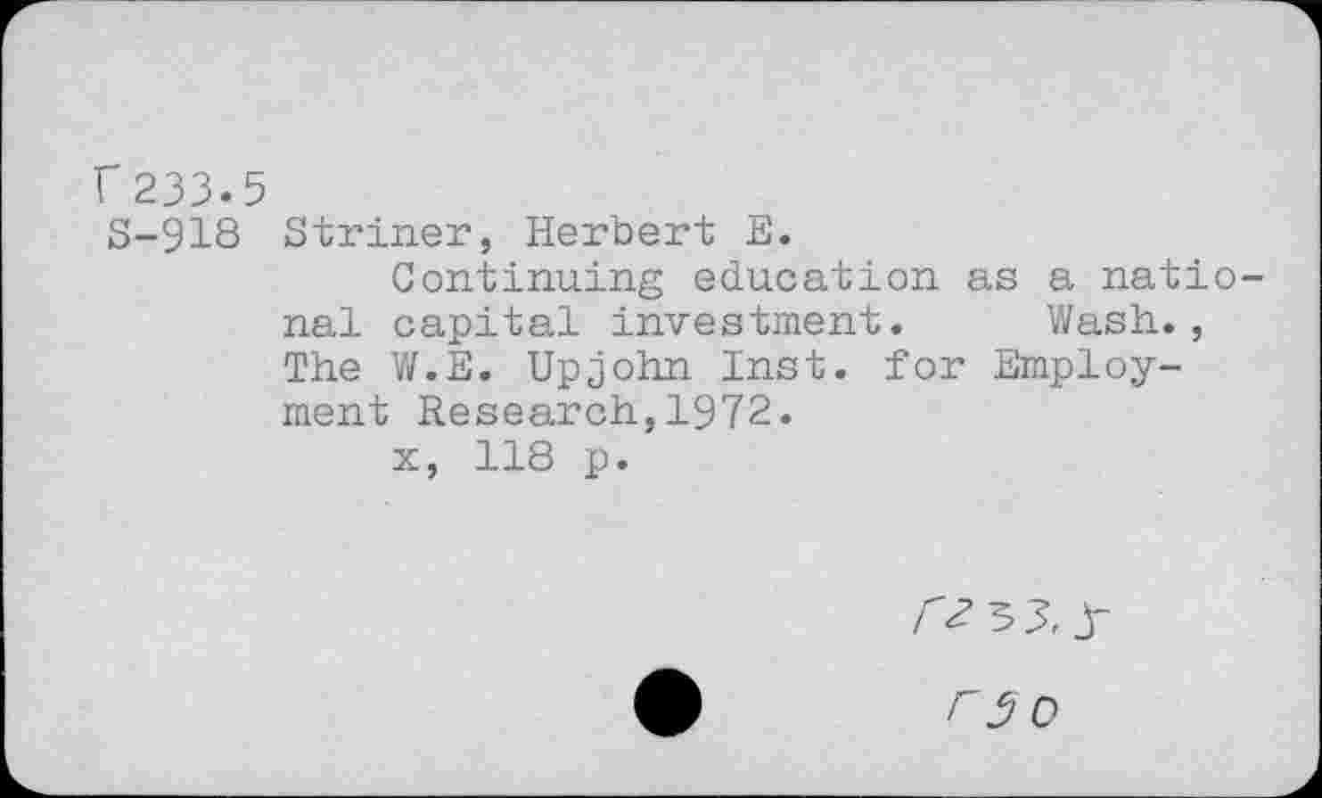 ﻿r233.5 S-918
Striner, Herbert E.
Continuing education as a national capital investment. Wash., The W.E. Upjohn Inst, for Employment Research,1972.
x, 118 p.
Oo